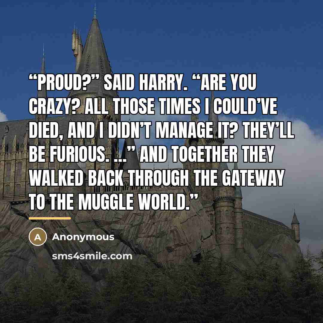 “Proud?” said Harry. “Are you crazy? All those times I could’ve died, and I didn’t manage it? They’ll be furious. …” And together they walked back through the gateway to the Muggle world.” quote by Anonymous