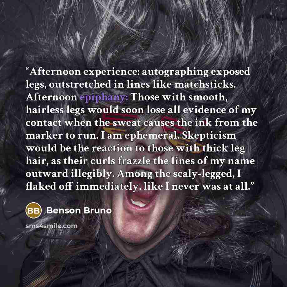 “Afternoon experience: autographing exposed legs, outstretched in lines like matchsticks. Afternoon epiphany: Those with smooth, hairless legs would soon lose all evidence of my contact when the sweat causes the ink from the marker to run. I am ephemeral. Skepticism would be the reaction to those…” quote by Benson Bruno