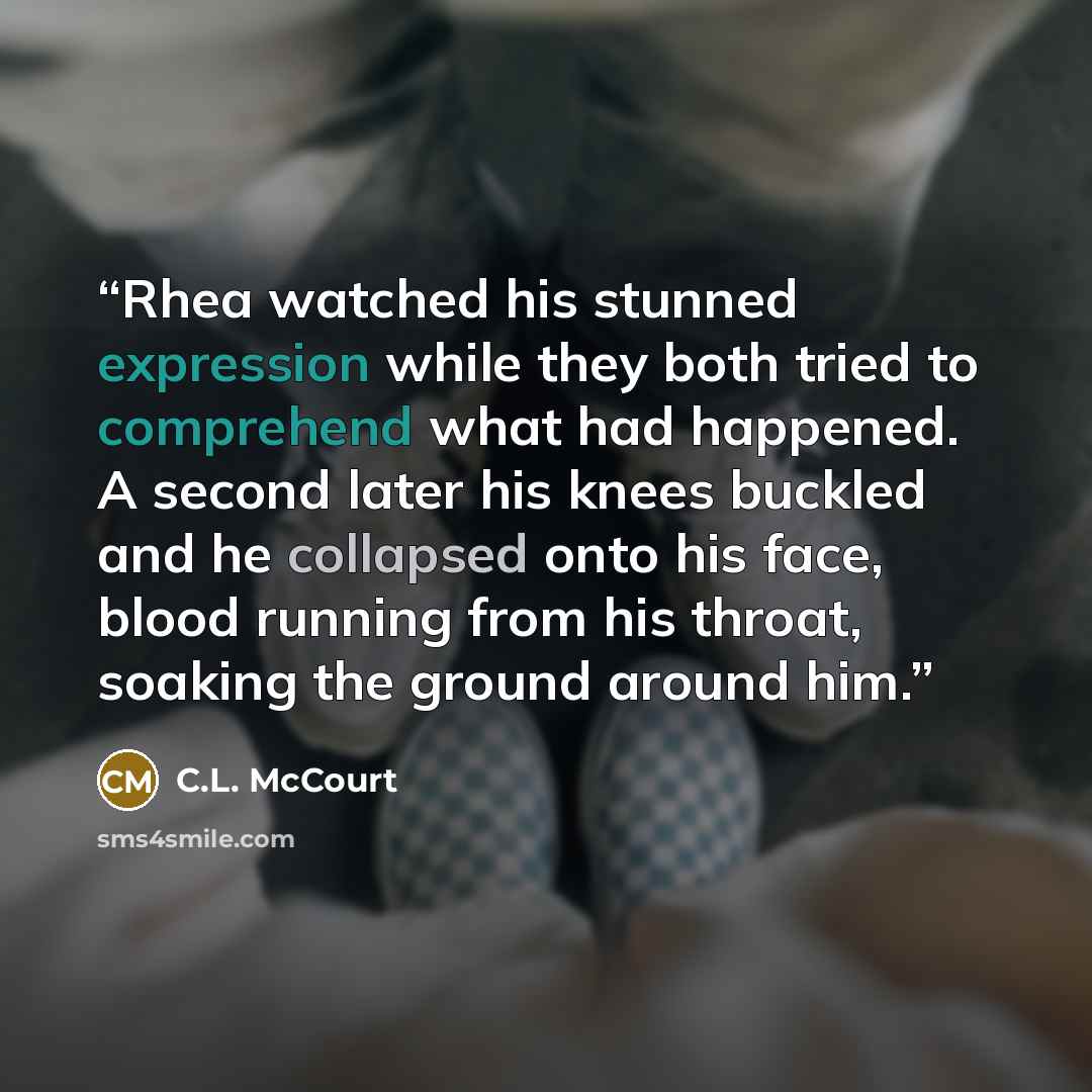 “Rhea watched his stunned expression while they both tried to comprehend what had happened. A second later his knees buckled and he collapsed onto his face, blood running from his throat, soaking the ground around him.” quote by C.L. McCourt