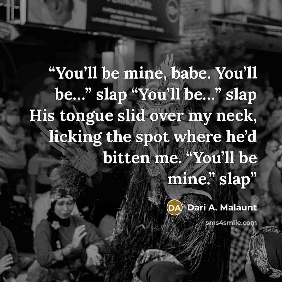 “You’ll be mine, babe. You’ll be…” slap “You’ll be…” slap His tongue slid over my neck, licking the spot where he’d bitten me. “You’ll be mine.” slap” quote by Dari A. Malaunt