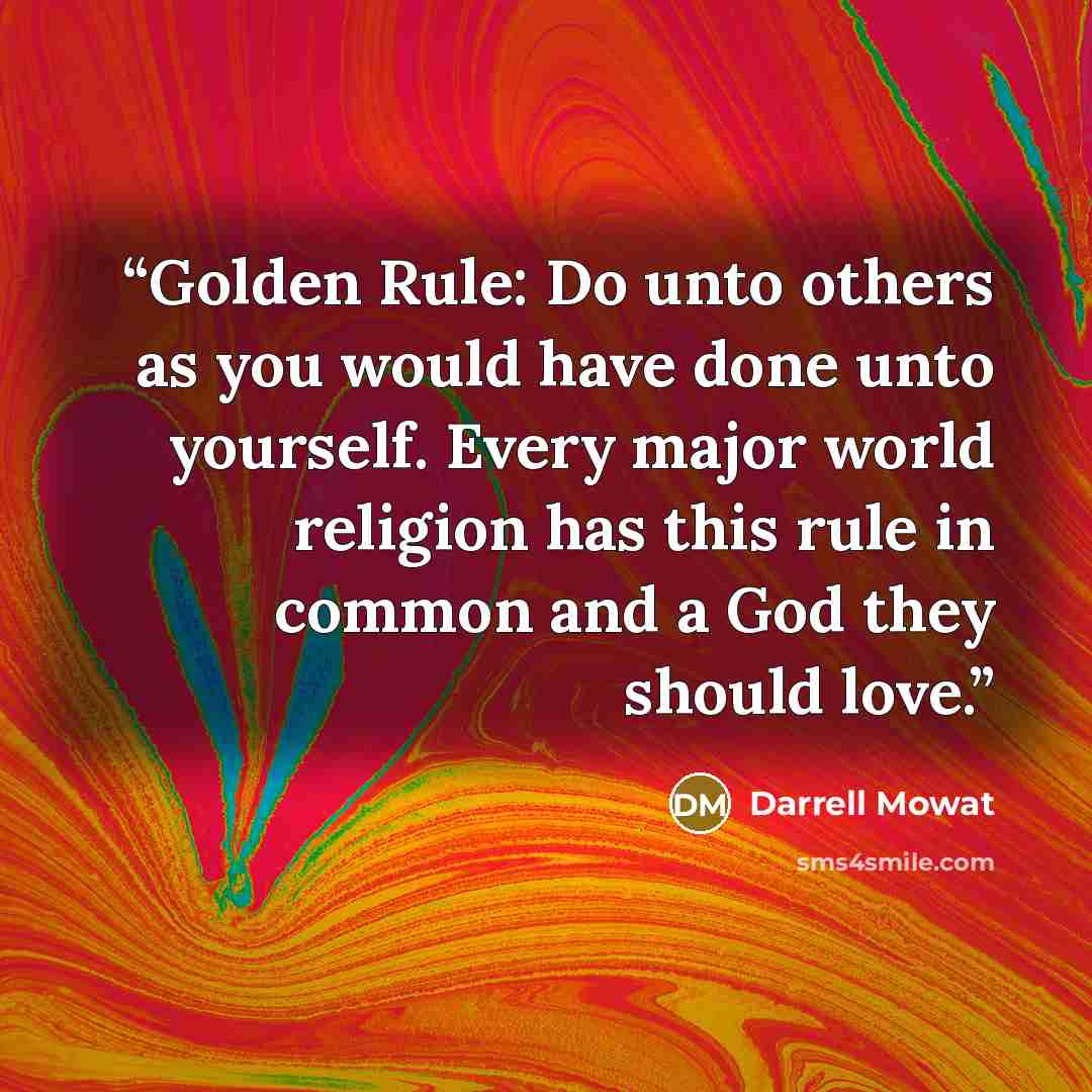 “Golden Rule: Do unto others as you would have done unto yourself. Every major world religion has this rule in common and a God they should love.” quote by Darrell Mowat