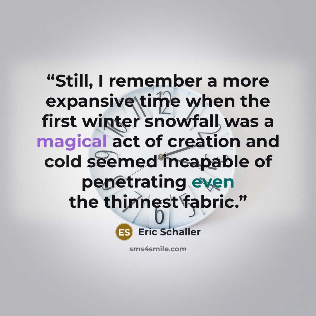 “Still, I remember a more expansive time when the first winter snowfall was a magical act of creation and cold seemed incapable of penetrating even the thinnest fabric.” quote by Eric Schaller