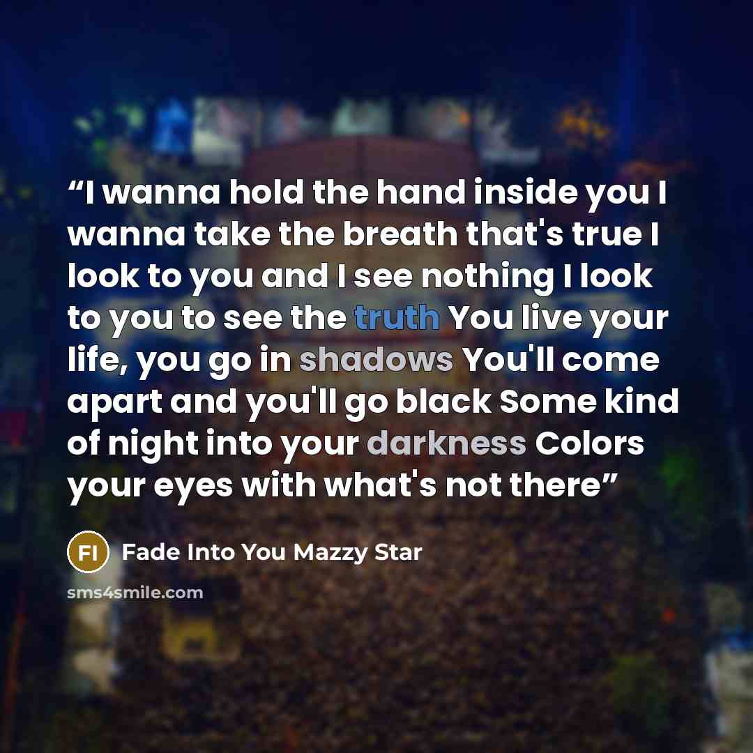 “I wanna hold the hand inside you I wanna take the breath that's true I look to you and I see nothing I look to you to see the truth You live your life, you go in shadows You'll come apart and you'll go black Some kind of night into your darkness Colors your eyes with what's not there” quote by Fade Into You Mazzy Star