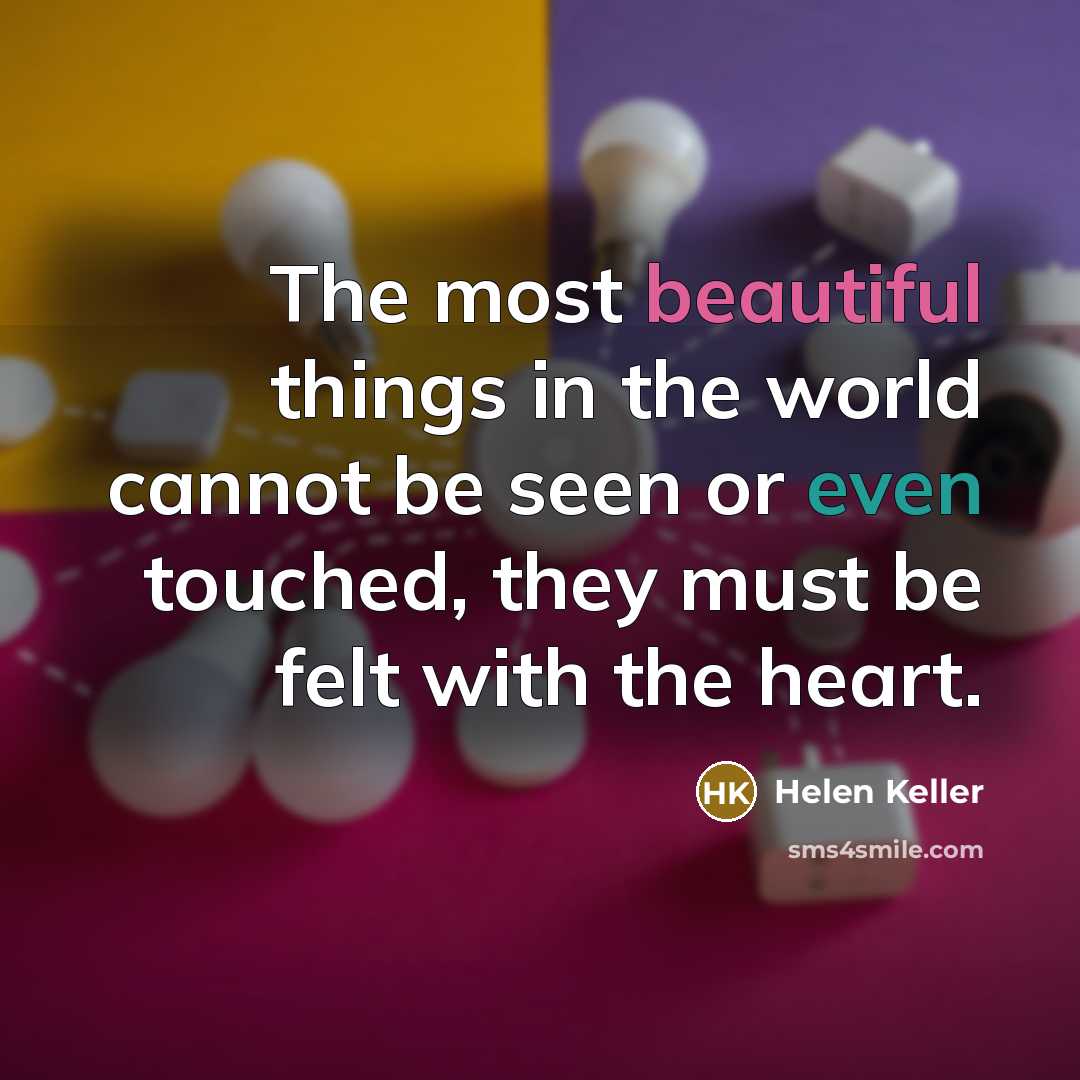 “The most beautiful things in the world cannot be seen or even touched, they must be felt with the heart.” quote by Helen Keller