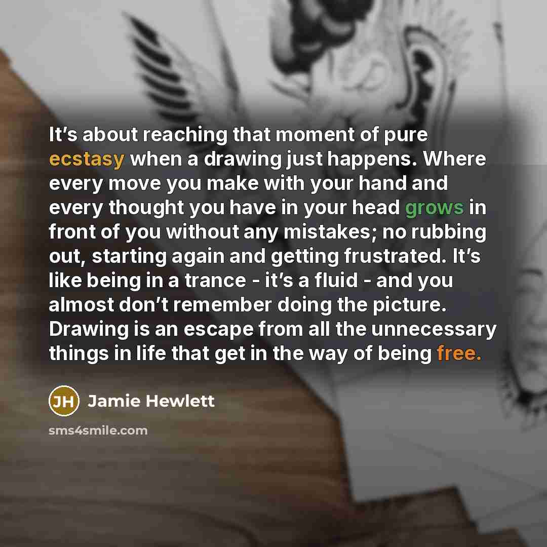 “It’s about reaching that moment of pure ecstasy when a drawing just happens. Where every move you make with your hand and every thought you have in your head grows in front of you without any mistakes; no rubbing out, starting again and getting frustrated. It’s like being in a trance - it’s a…” quote by Jamie Hewlett