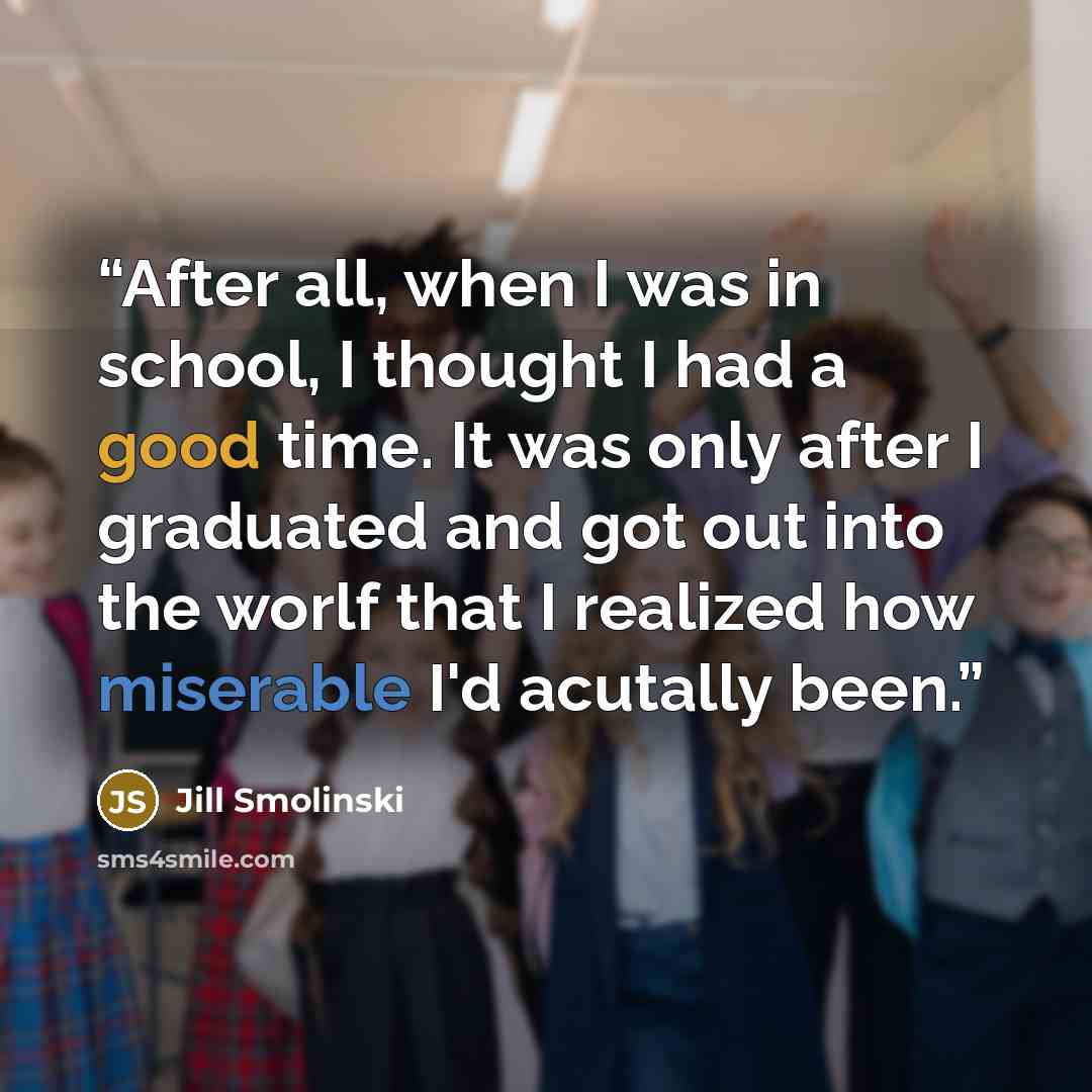 “After all, when I was in school, I thought I had a good time. It was only after I graduated and got out into the worlf that I realized how miserable I'd acutally been.” quote by Jill Smolinski