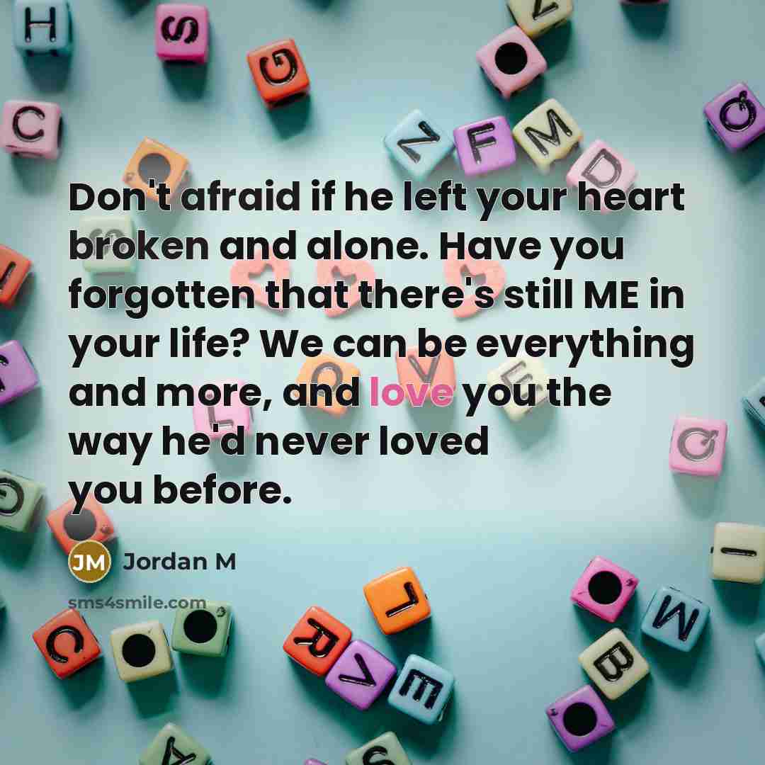 “Don't afraid if he left your heart broken and alone. Have you forgotten that there's still ME in your life? We can be everything and more, and love you the way he'd never loved you before.” quote by Jordan M