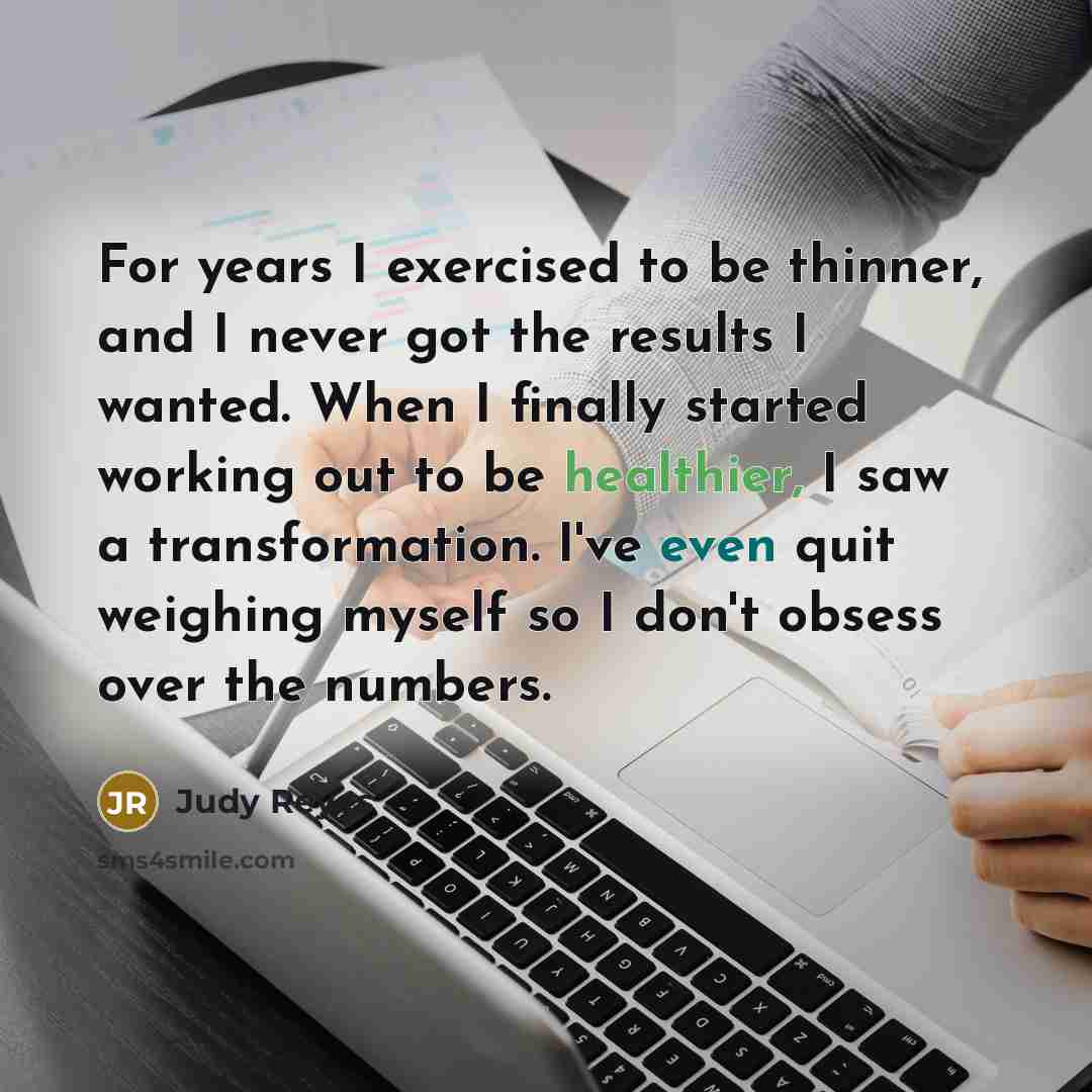“For years I exercised to be thinner, and I never got the results I wanted. When I finally started working out to be healthier, I saw a transformation. I've even quit weighing myself so I don't obsess over the numbers.” quote by Judy Reyes