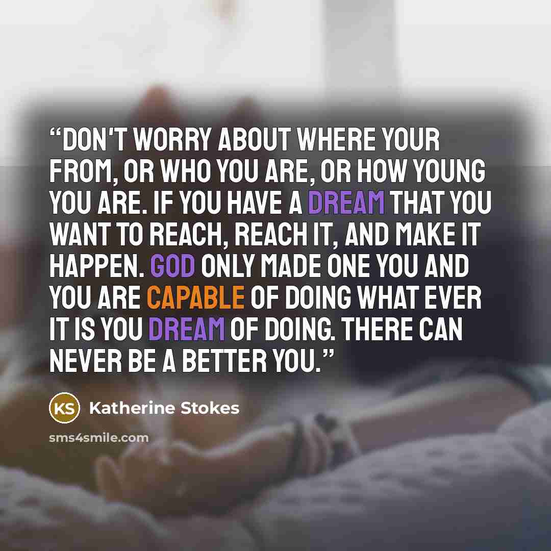 “Don't worry about where your from, or who you are, or how young you are. If you have a dream that you want to reach, reach it, and make it happen. God only made one you and you are capable of doing what ever it is you dream of doing. There can never be a better you.” quote by Katherine Stokes