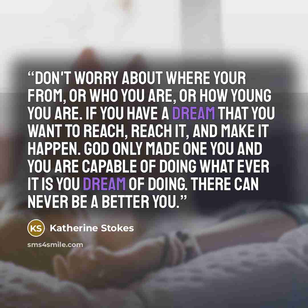 “Don't worry about where your from, or who you are, or how young you are. If you have a dream that you want to reach, reach it, and make it happen. God only made one you and you are capable of doing what ever it is you dream of doing. There can never be a better you.” quote by Katherine Stokes