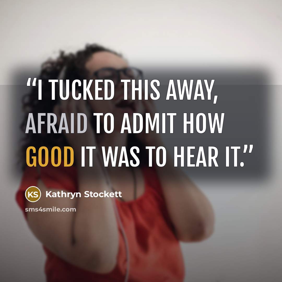 “I tucked this away, afraid to admit how good it was to hear it.” quote by Kathryn Stockett
