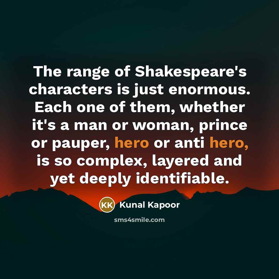 “The range of Shakespeare's characters is just enormous. Each one of them, whether it's a man or woman, prince or pauper, hero or anti hero, is so complex, layered and yet deeply identifiable.” quote by Kunal Kapoor