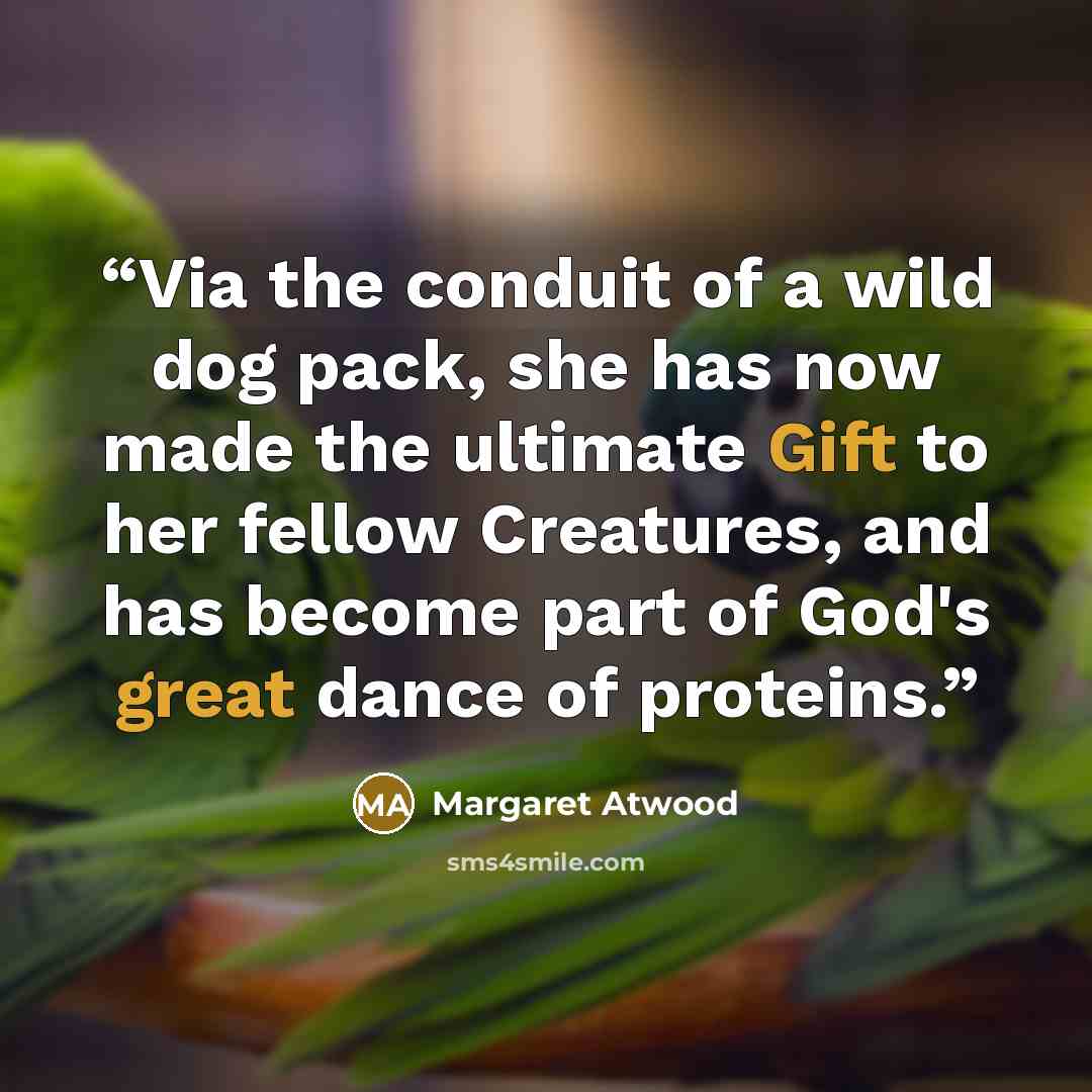 “Via the conduit of a wild dog pack, she has now made the ultimate Gift to her fellow Creatures, and has become part of God's great dance of proteins.” quote by Margaret Atwood