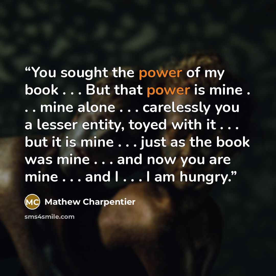 “You sought the power of my book . . . But that power is mine . . . mine alone . . . carelessly you a lesser entity, toyed with it . . . but it is mine . . . just as the book was mine . . . and now you are mine . . . and I . . . I am hungry.” quote by Mathew Charpentier