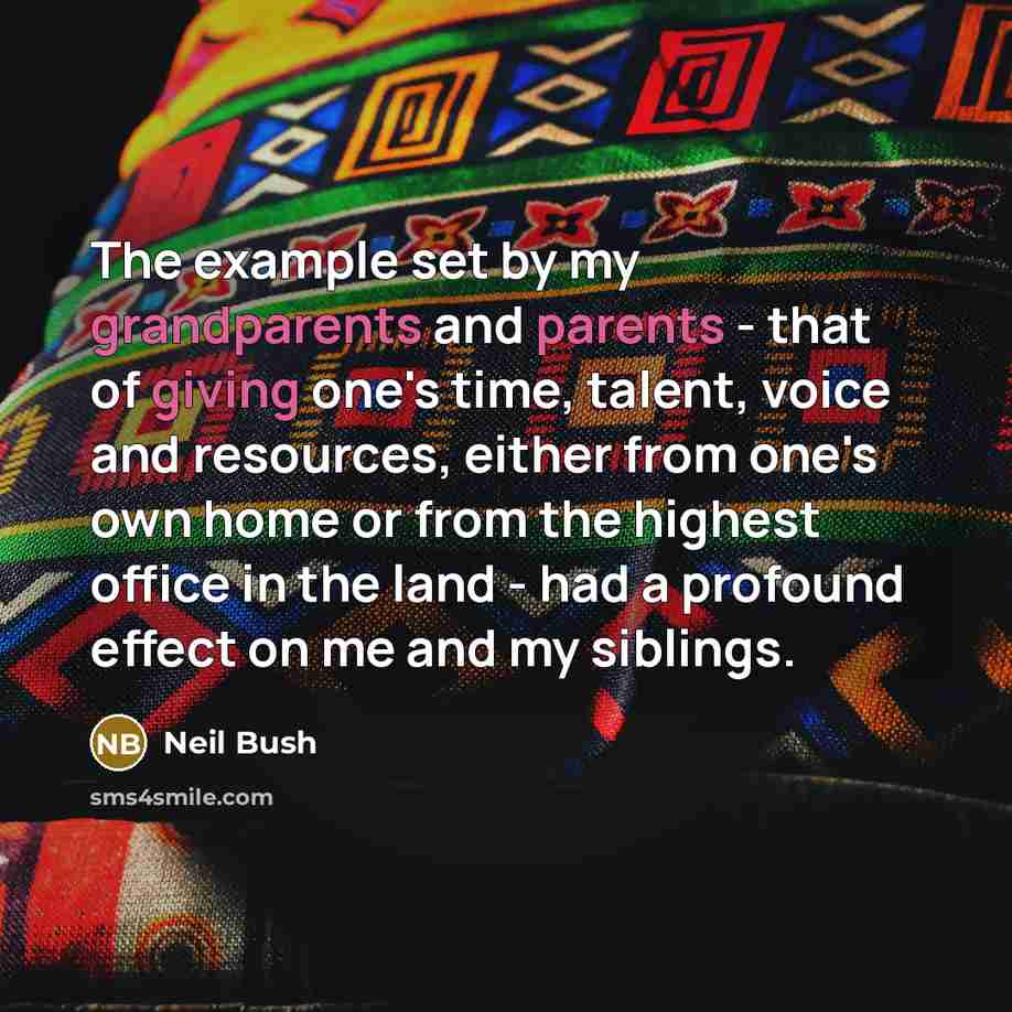 “The example set by my grandparents and parents - that of giving one's time, talent, voice and resources, either from one's own home or from the highest office in the land - had a profound effect on me and my siblings.” quote by Neil Bush