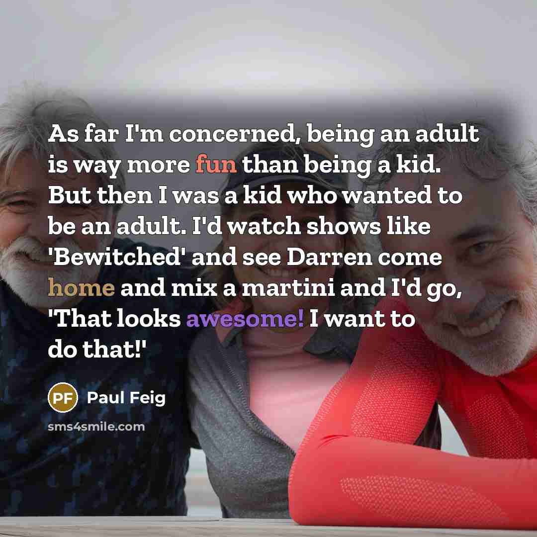 “As far I'm concerned, being an adult is way more fun than being a kid. But then I was a kid who wanted to be an adult. I'd watch shows like 'Bewitched' and see Darren come home and mix a martini and I'd go, 'That looks awesome! I want to do that!'” quote by Paul Feig