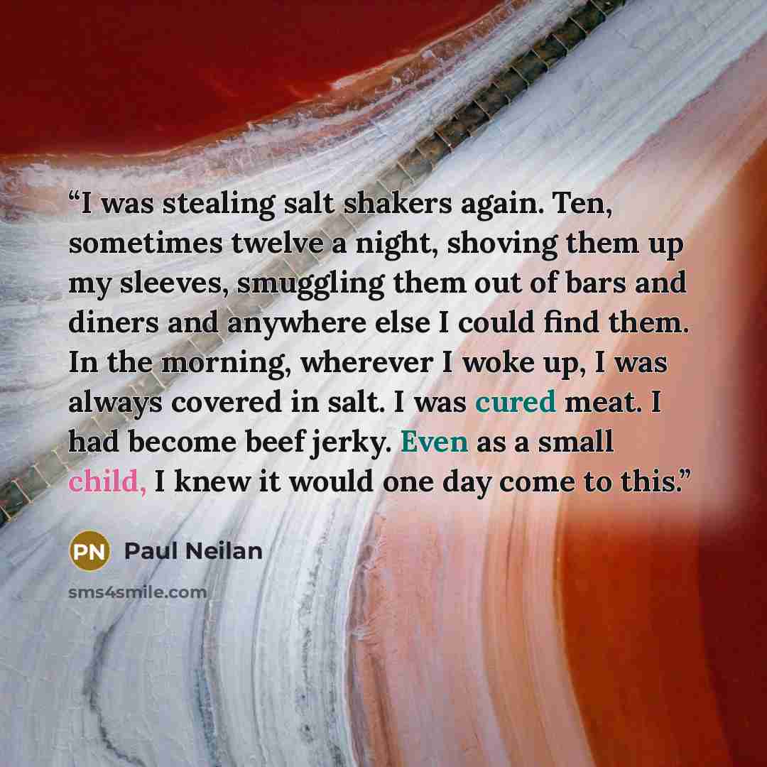 “I was stealing salt shakers again. Ten, sometimes twelve a night, shoving them up my sleeves, smuggling them out of bars and diners and anywhere else I could find them. In the morning, wherever I woke up, I was always covered in salt. I was cured meat. I had become beef jerky. Even as a small…” quote by Paul Neilan