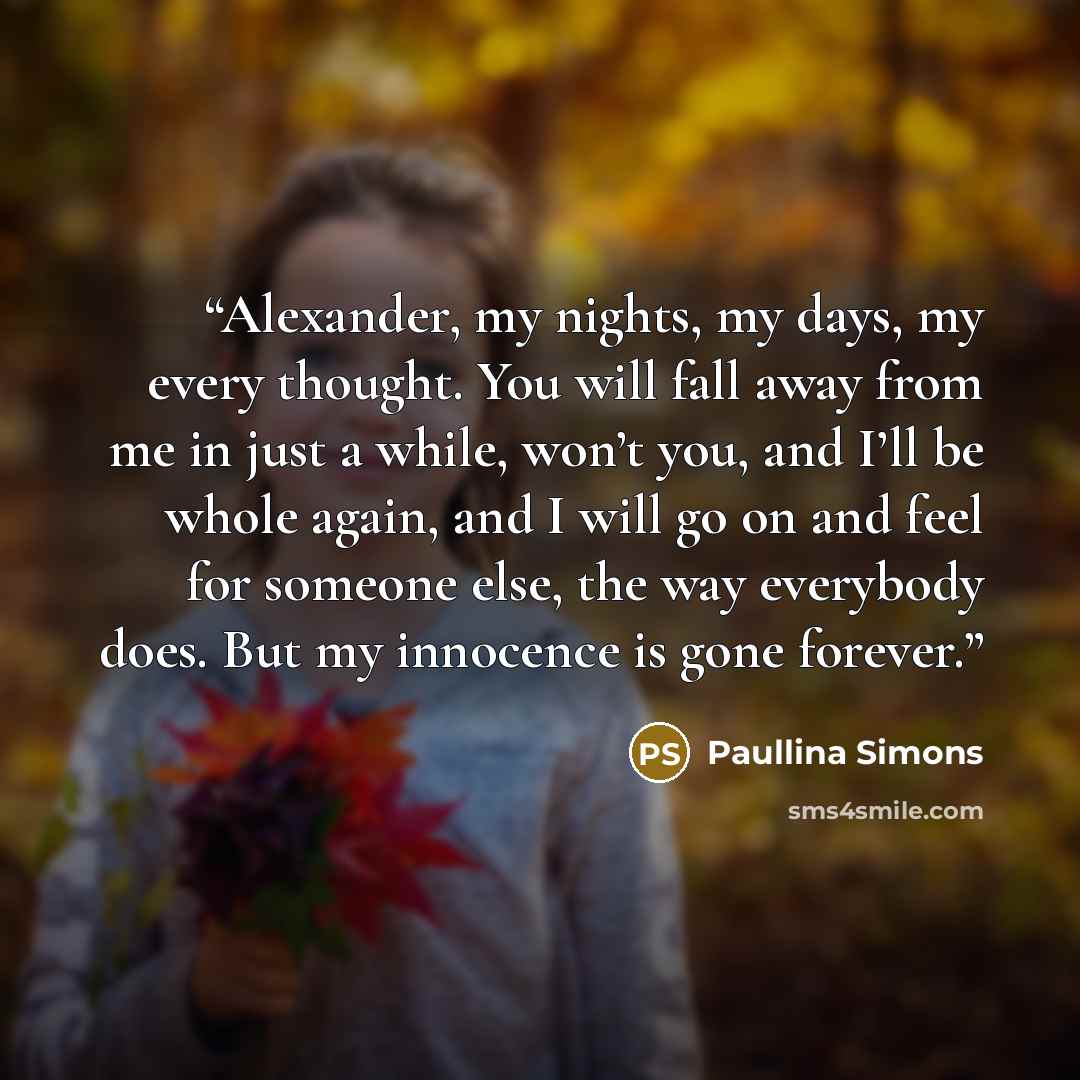 “Alexander, my nights, my days, my every thought. You will fall away from me in just a while, won’t you, and I’ll be whole again, and I will go on and feel for someone else, the way everybody does. But my innocence is gone forever.” quote by Paullina Simons