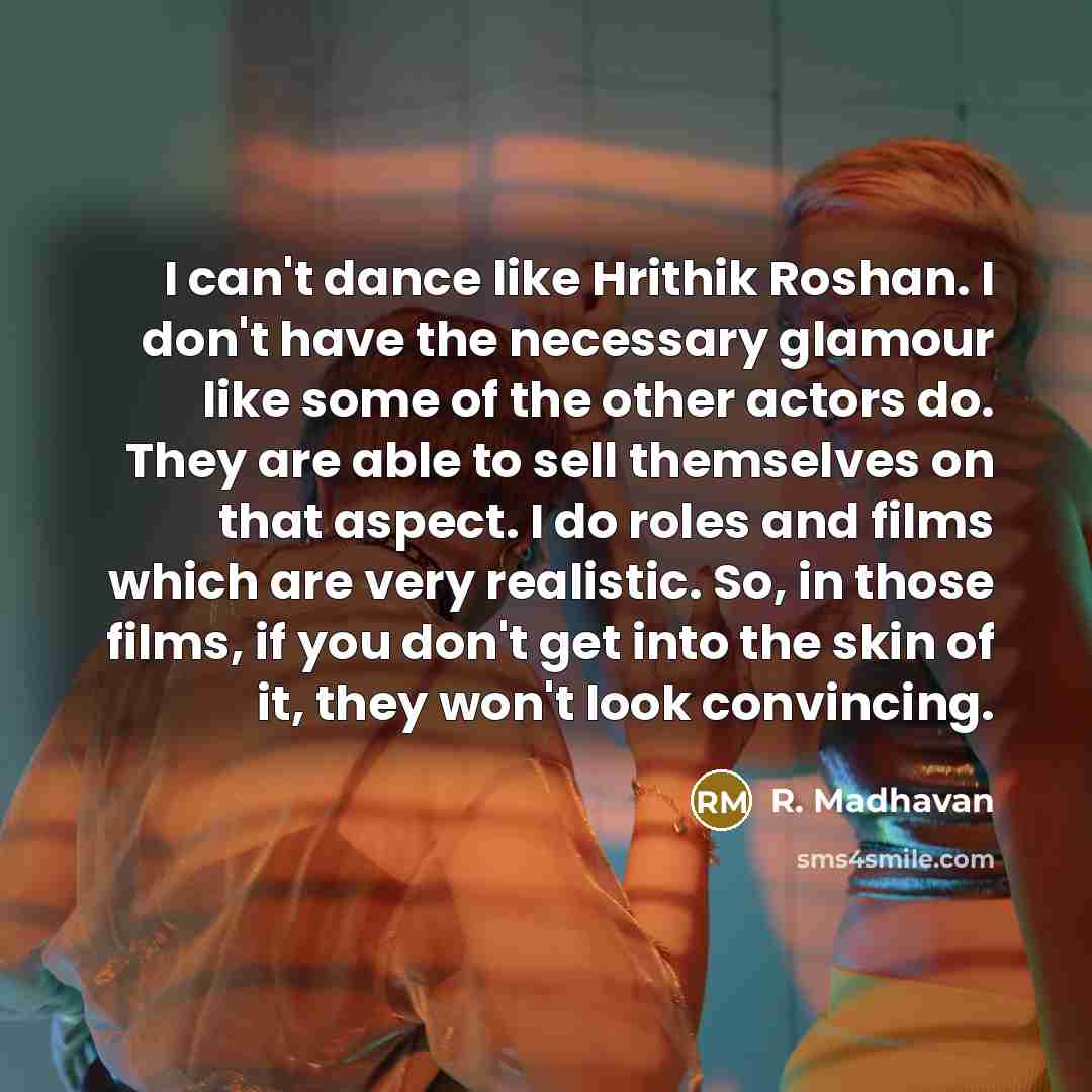 “I can't dance like Hrithik Roshan. I don't have the necessary glamour like some of the other actors do. They are able to sell themselves on that aspect. I do roles and films which are very realistic. So, in those films, if you don't get into the skin of it, they won't look convincing.” quote by R. Madhavan