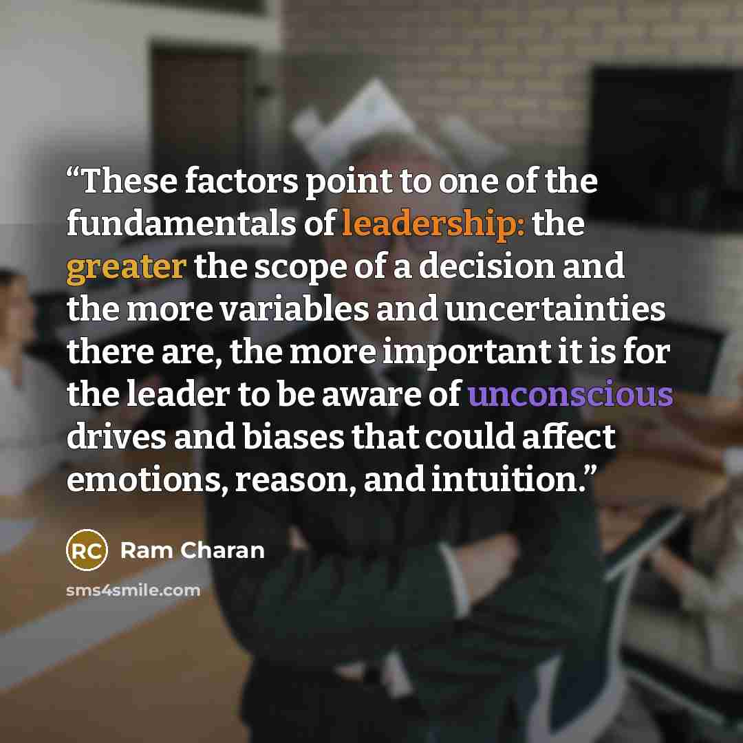 “These factors point to one of the fundamentals of leadership: the greater the scope of a decision and the more variables and uncertainties there are, the more important it is for the leader to be aware of unconscious drives and biases that could affect emotions, reason, and intuition.” quote by Ram Charan