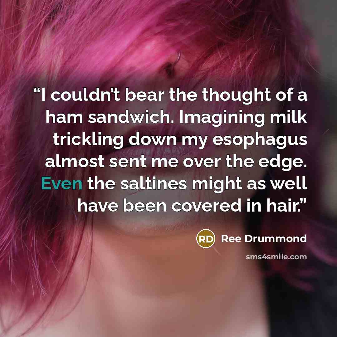 “I couldn’t bear the thought of a ham sandwich. Imagining milk trickling down my esophagus almost sent me over the edge. Even the saltines might as well have been covered in hair.” quote by Ree Drummond