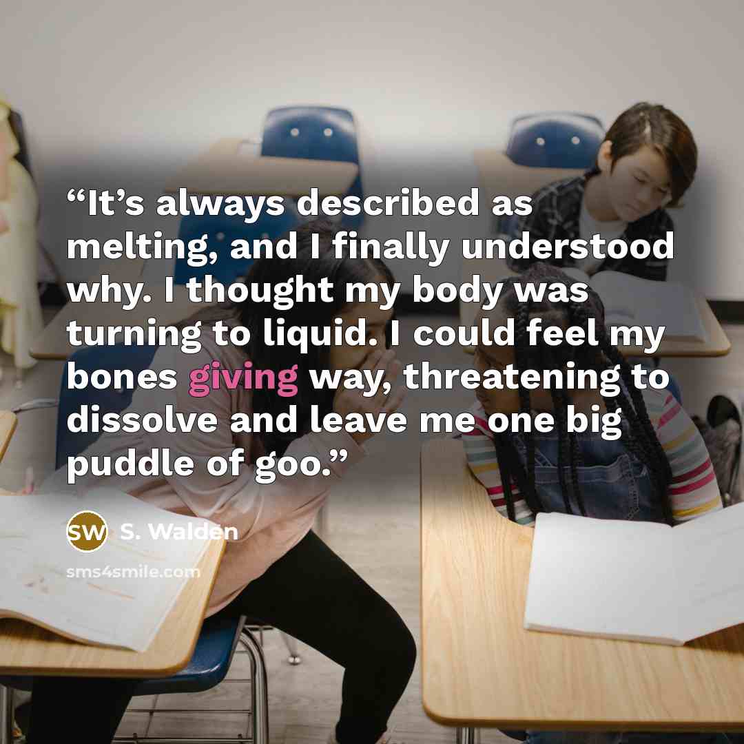 “It’s always described as melting, and I finally understood why. I thought my body was turning to liquid. I could feel my bones giving way, threatening to dissolve and leave me one big puddle of goo.” quote by S. Walden