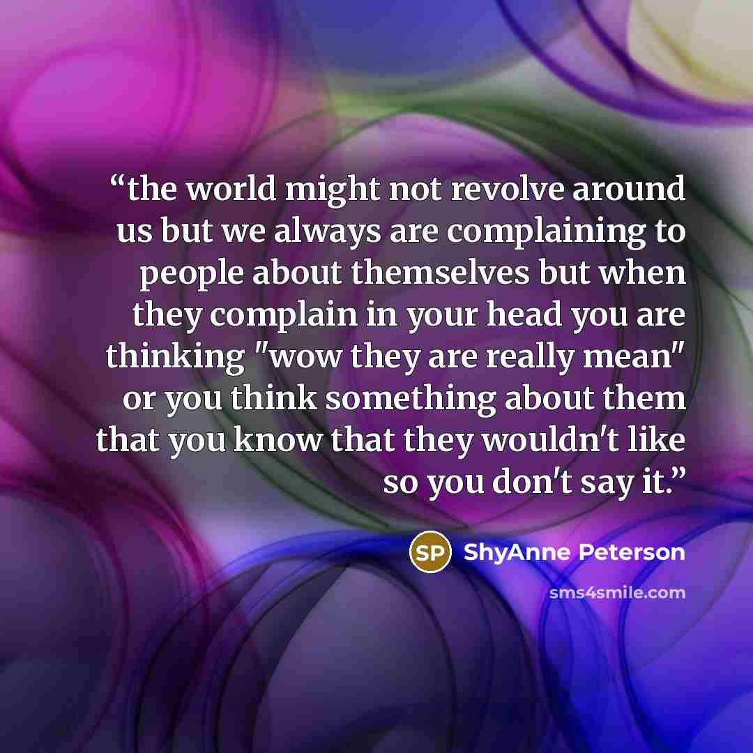 “the world might not revolve around us but we always are complaining to people about themselves but when they complain in your head you are thinking "wow they are really mean" or you think something about them that you know that they wouldn't like so you don't say it.” quote by ShyAnne Peterson