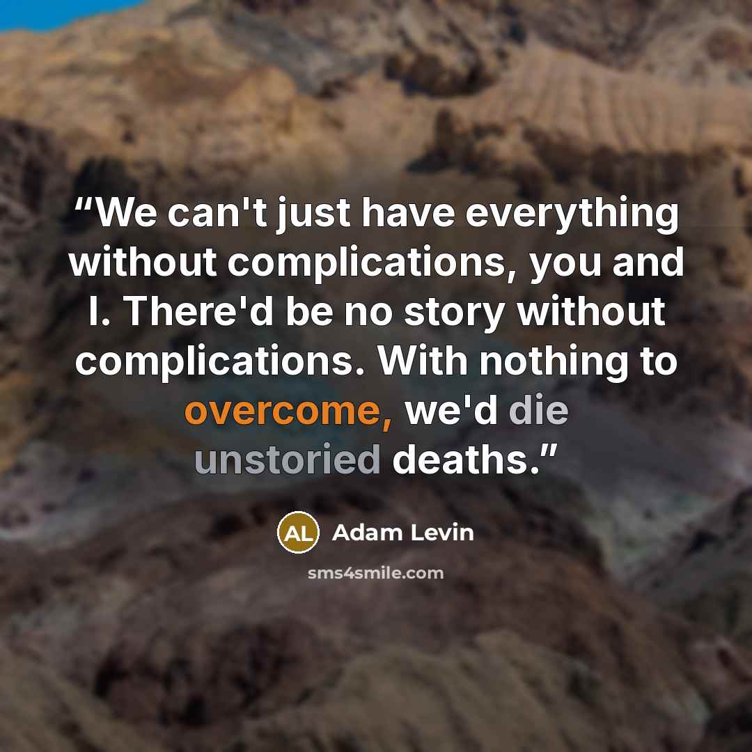 “We can't just have everything without complications, you and I. There'd be no story without complications. With nothing to overcome, we'd die unstoried deaths.” quote by Adam Levin