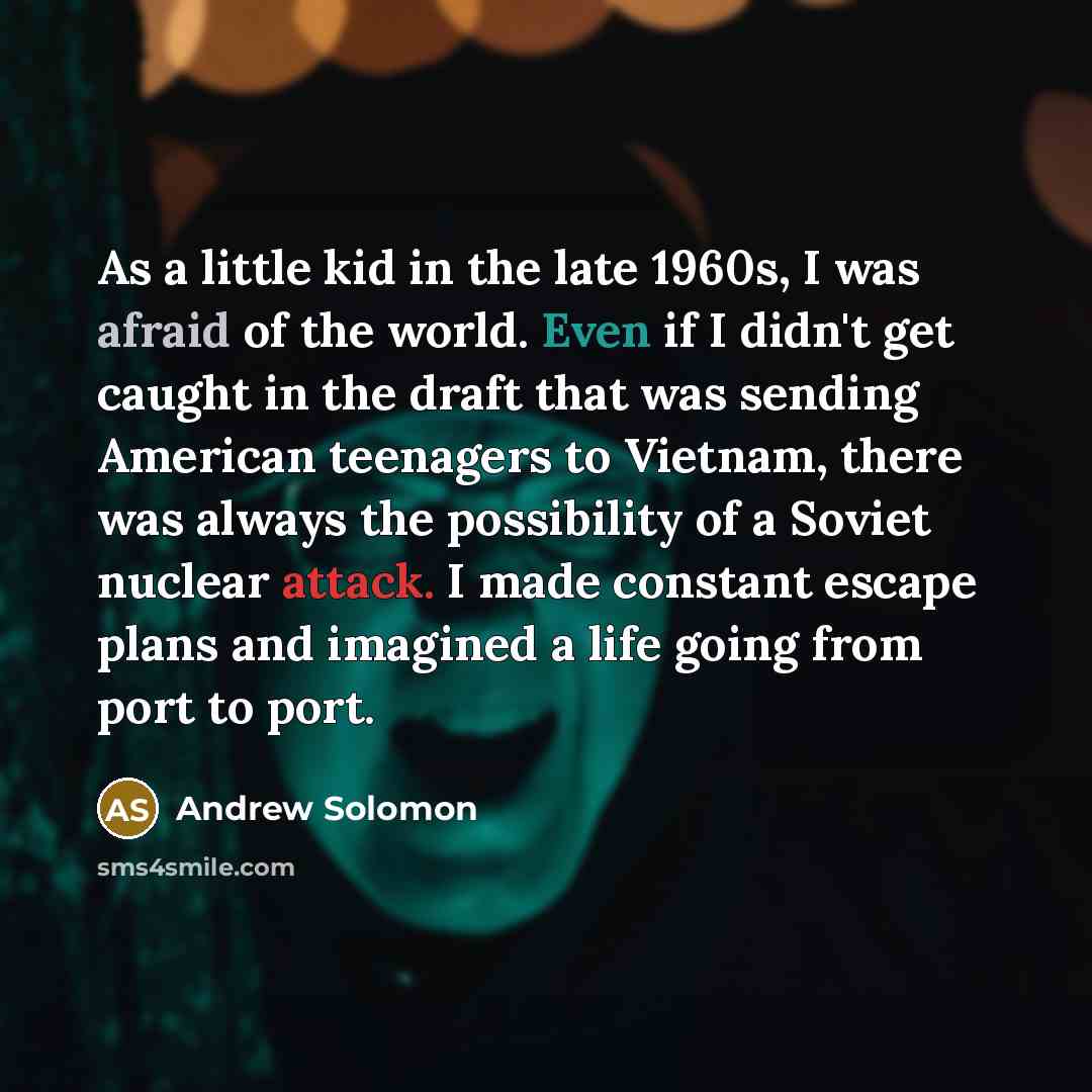 “As a little kid in the late 1960s, I was afraid of the world. Even if I didn't get caught in the draft that was sending American teenagers to Vietnam, there was always the possibility of a Soviet nuclear attack. I made constant escape plans and imagined a life going from port to port.” quote by Andrew Solomon