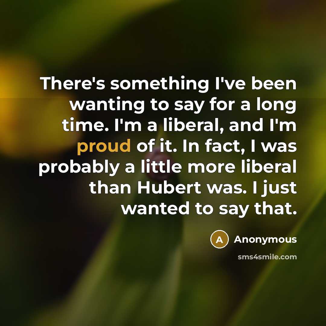 “There's something I've been wanting to say for a long time. I'm a liberal, and I'm proud of it. In fact, I was probably a little more liberal than Hubert was. I just wanted to say that.” quote by Anonymous
