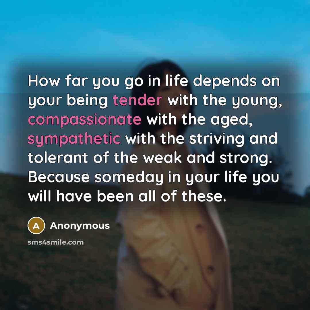 “How far you go in life depends on your being tender with the young, compassionate with the aged, sympathetic with the striving and tolerant of the weak and strong. Because someday in your life you will have been all of these.” quote by Anonymous