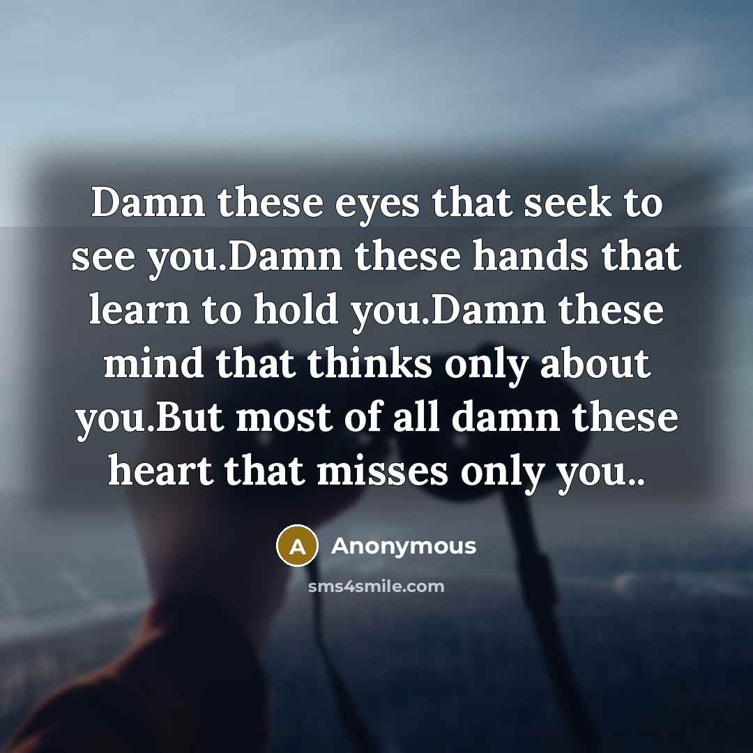 “Damn these eyes that seek to see you.Damn these hands that learn to hold you.Damn these mind that thinks only about you.But most of all damn these heart that misses only you..” quote by Anonymous