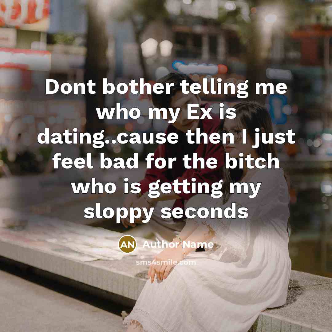 “Dont bother telling me who my Ex is dating..cause then I just feel bad for the bitch who is getting my sloppy seconds” quote by Author Name