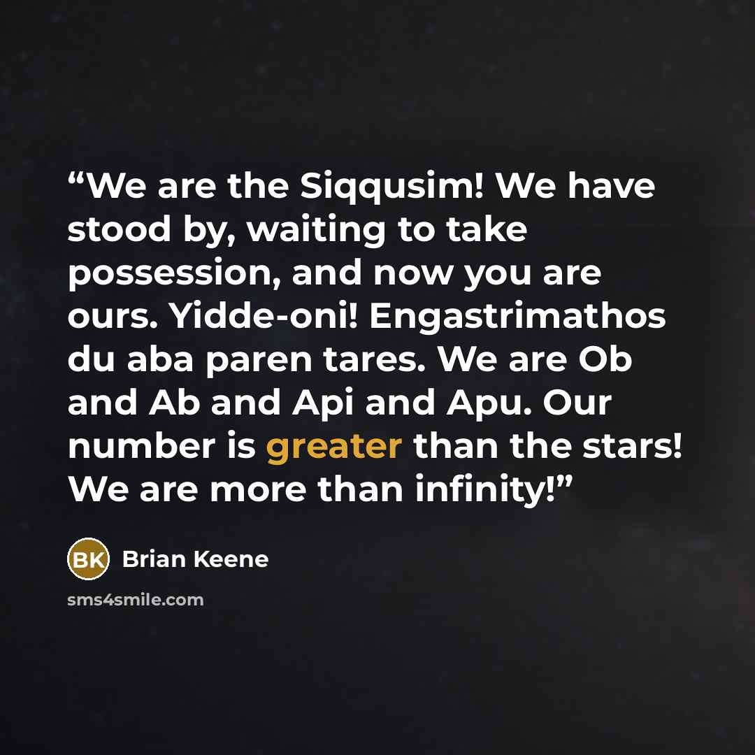 “We are the Siqqusim! We have stood by, waiting to take possession, and now you are ours. Yidde-oni! Engastrimathos du aba paren tares. We are Ob and Ab and Api and Apu. Our number is greater than the stars! We are more than infinity!” quote by Brian Keene