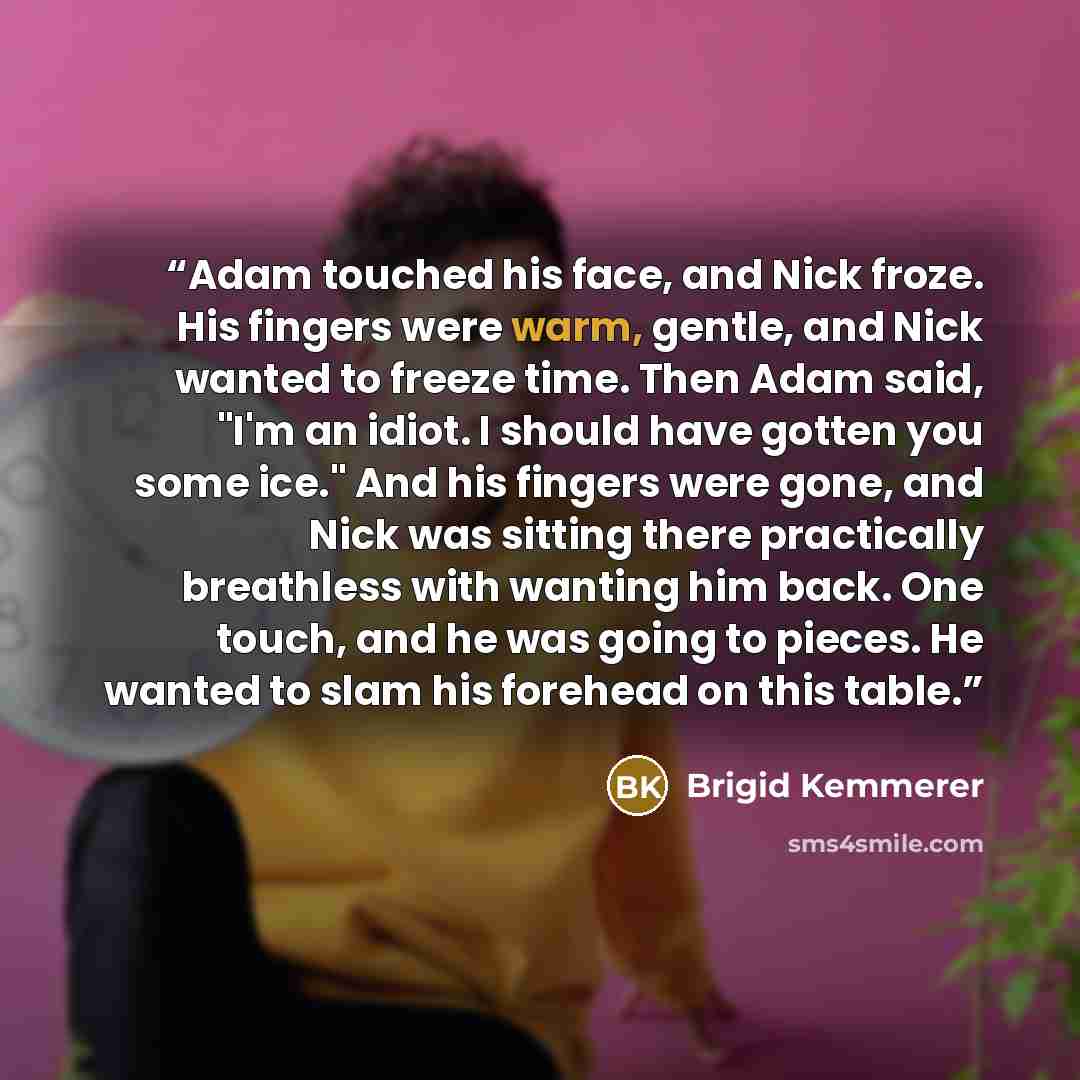 “Adam touched his face, and Nick froze. His fingers were warm, gentle, and Nick wanted to freeze time. Then Adam said, "I'm an idiot. I should have gotten you some ice." And his fingers were gone, and Nick was sitting there practically breathless with wanting him back. One touch, and he was going…” quote by Brigid Kemmerer