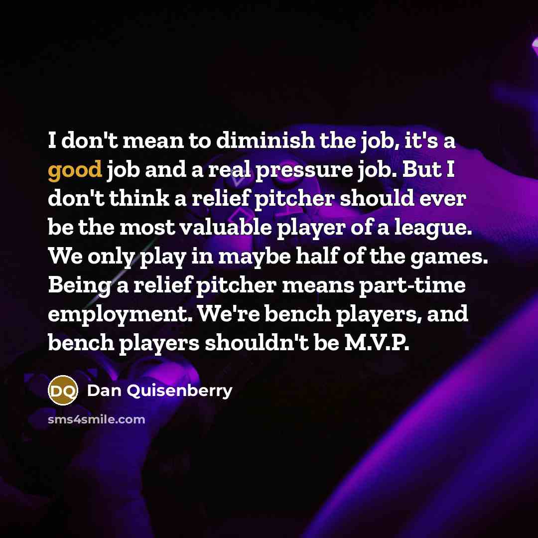 “I don't mean to diminish the job, it's a good job and a real pressure job. But I don't think a relief pitcher should ever be the most valuable player of a league. We only play in maybe half of the games. Being a relief pitcher means part-time employment. We're bench players, and bench players…” quote by Dan Quisenberry