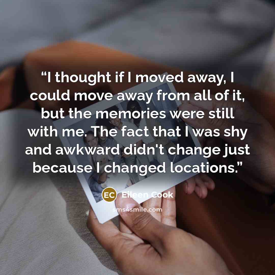 “I thought if I moved away, I could move away from all of it, but the memories were still with me. The fact that I was shy and awkward didn't change just because I changed locations.” quote by Eileen Cook