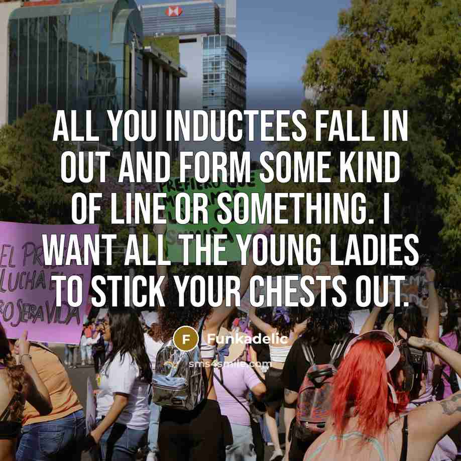 “All you inductees fall in out and form some kind of line or something. I want all the young ladies to stick your chests out.” quote by Funkadelic