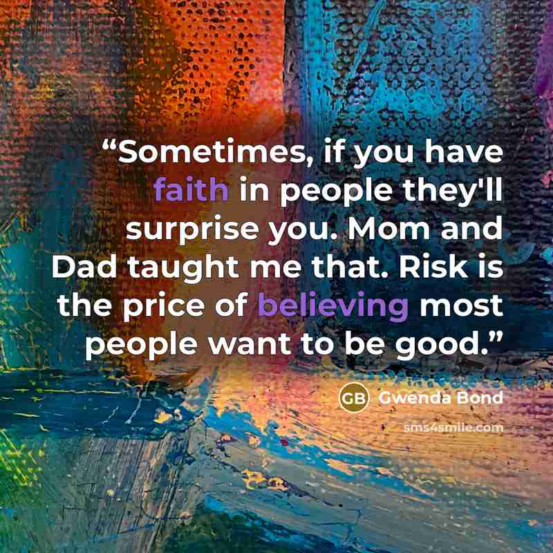 “Sometimes, if you have faith in people they'll surprise you. Mom and Dad taught me that. Risk is the price of believing most people want to be good.” quote by Gwenda Bond