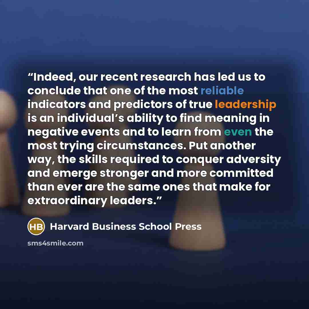 “Indeed, our recent research has led us to conclude that one of the most reliable indicators and predictors of true leadership is an individual’s ability to find meaning in negative events and to learn from even the most trying circumstances. Put another way, the skills required to conquer…” quote by Harvard Business School Press