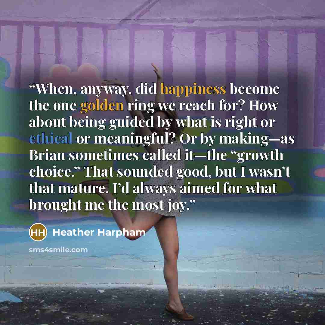 “When, anyway, did happiness become the one golden ring we reach for? How about being guided by what is right or ethical or meaningful? Or by making—as Brian sometimes called it—the “growth choice.” That sounded good, but I wasn’t that mature. I’d always aimed for what brought me the most joy.” quote by Heather Harpham