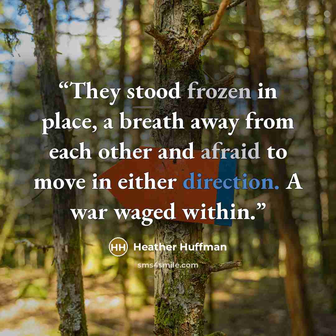 “They stood frozen in place, a breath away from each other and afraid to move in either direction. A war waged within.” quote by Heather Huffman