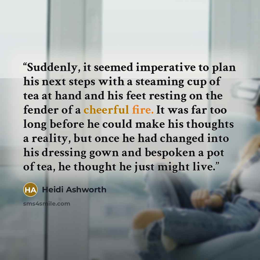 “Suddenly, it seemed imperative to plan his next steps with a steaming cup of tea at hand and his feet resting on the fender of a cheerful fire. It was far too long before he could make his thoughts a reality, but once he had changed into his dressing gown and bespoken a pot of tea, he thought he…” quote by Heidi Ashworth