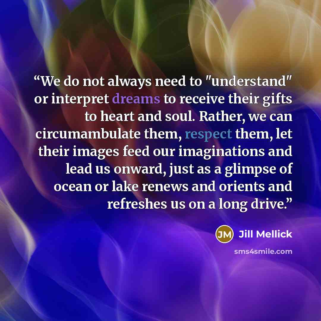 “We do not always need to "understand" or interpret dreams to receive their gifts to heart and soul. Rather, we can circumambulate them, respect them, let their images feed our imaginations and lead us onward, just as a glimpse of ocean or lake renews and orients and refreshes us on a long drive.” quote by Jill Mellick