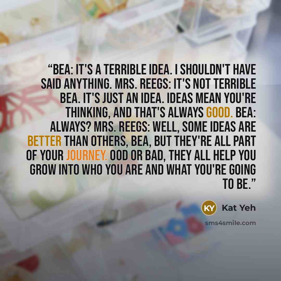 “Bea: It's a terrible idea. I shouldn't have said anything. Mrs. Reegs: It's not terrible Bea. It's just an idea. Ideas mean you're thinking, and that's always good. Bea: Always? Mrs. Reegs: Well, some ideas are better than others, Bea, but they're all part of your journey. ood or bad, they all…” quote by Kat Yeh