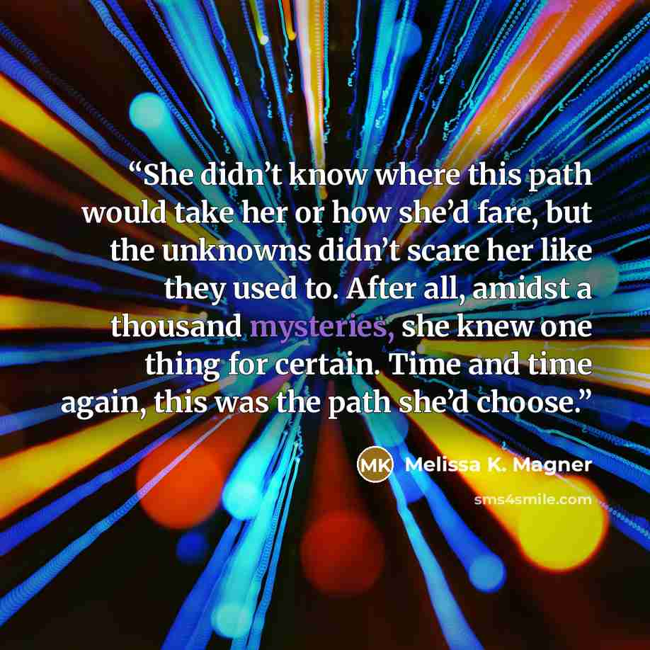 “She didn’t know where this path would take her or how she’d fare, but the unknowns didn’t scare her like they used to. After all, amidst a thousand mysteries, she knew one thing for certain. Time and time again, this was the path she’d choose.” quote by Melissa K. Magner