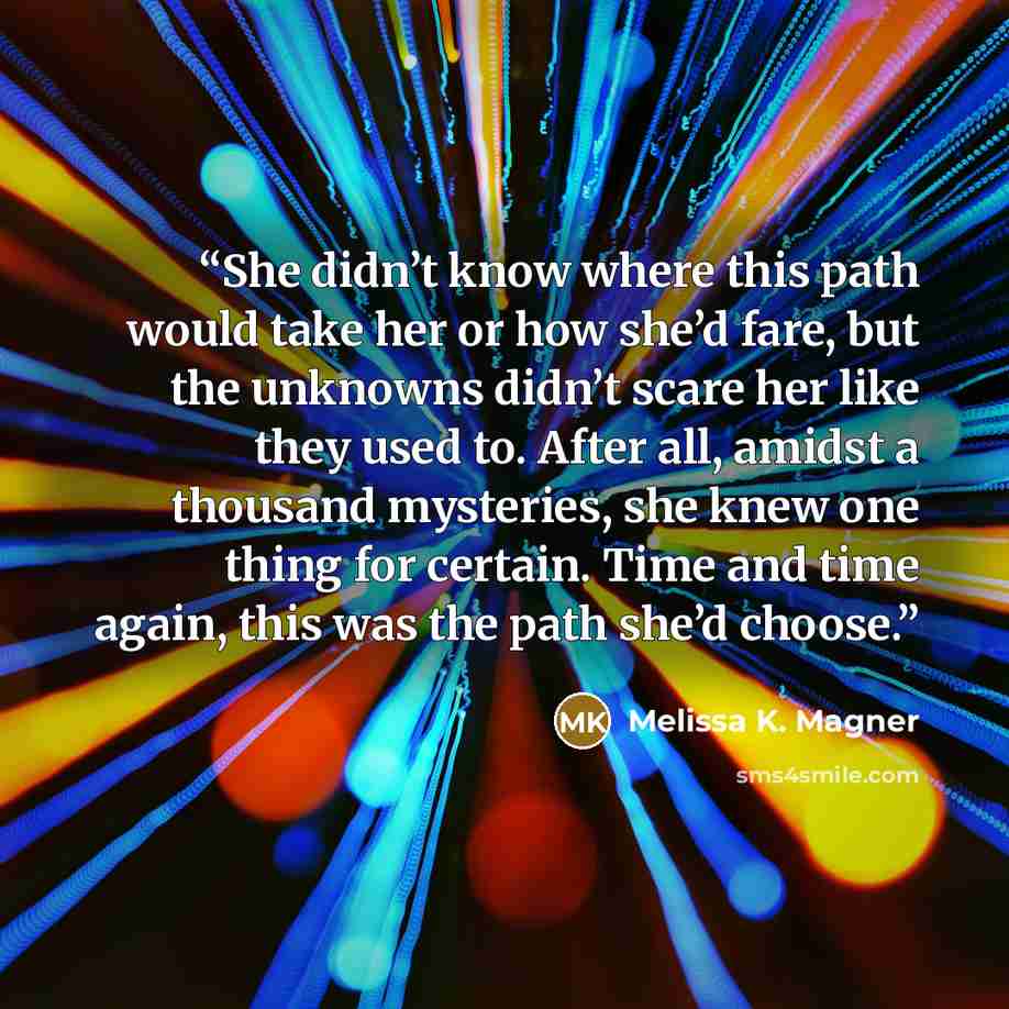 “She didn’t know where this path would take her or how she’d fare, but the unknowns didn’t scare her like they used to. After all, amidst a thousand mysteries, she knew one thing for certain. Time and time again, this was the path she’d choose.” quote by Melissa K. Magner