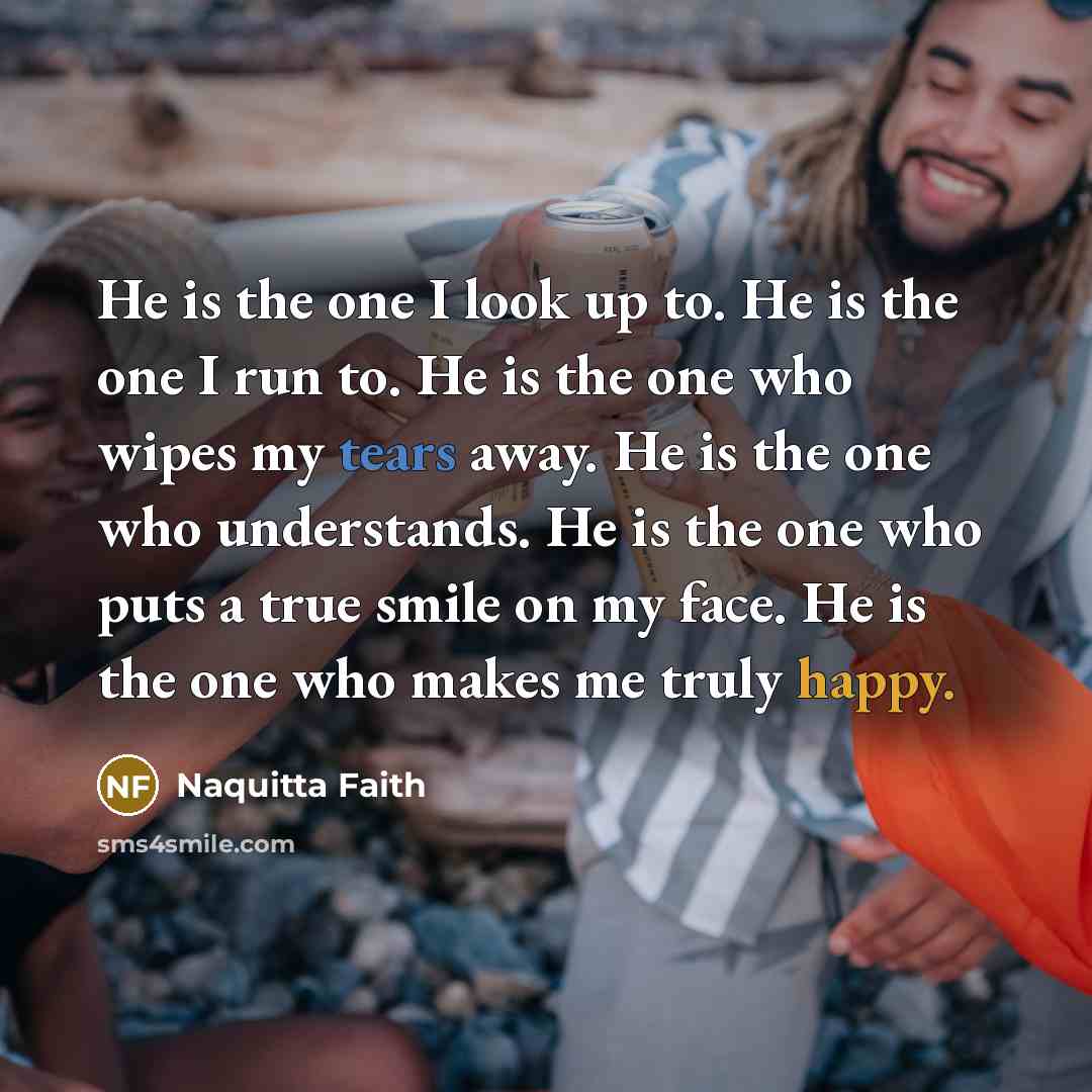 “He is the one I look up to. He is the one I run to. He is the one who wipes my tears away. He is the one who understands. He is the one who puts a true smile on my face. He is the one who makes me truly happy.” quote by Naquitta Faith