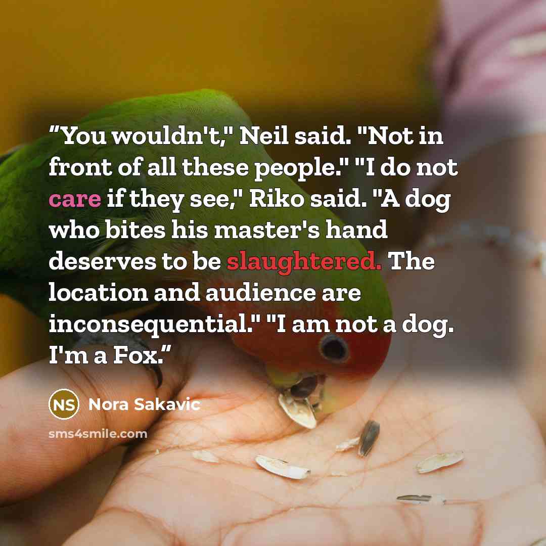 “You wouldn't," Neil said. "Not in front of all these people." "I do not care if they see," Riko said. "A dog who bites his master's hand deserves to be slaughtered. The location and audience are inconsequential." "I am not a dog. I'm a Fox.” quote by Nora Sakavic