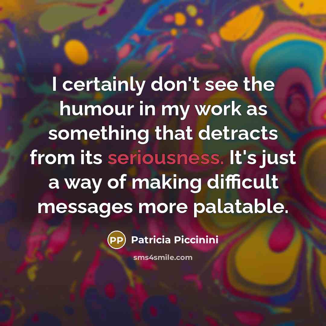 “I certainly don't see the humour in my work as something that detracts from its seriousness. It's just a way of making difficult messages more palatable.” quote by Patricia Piccinini